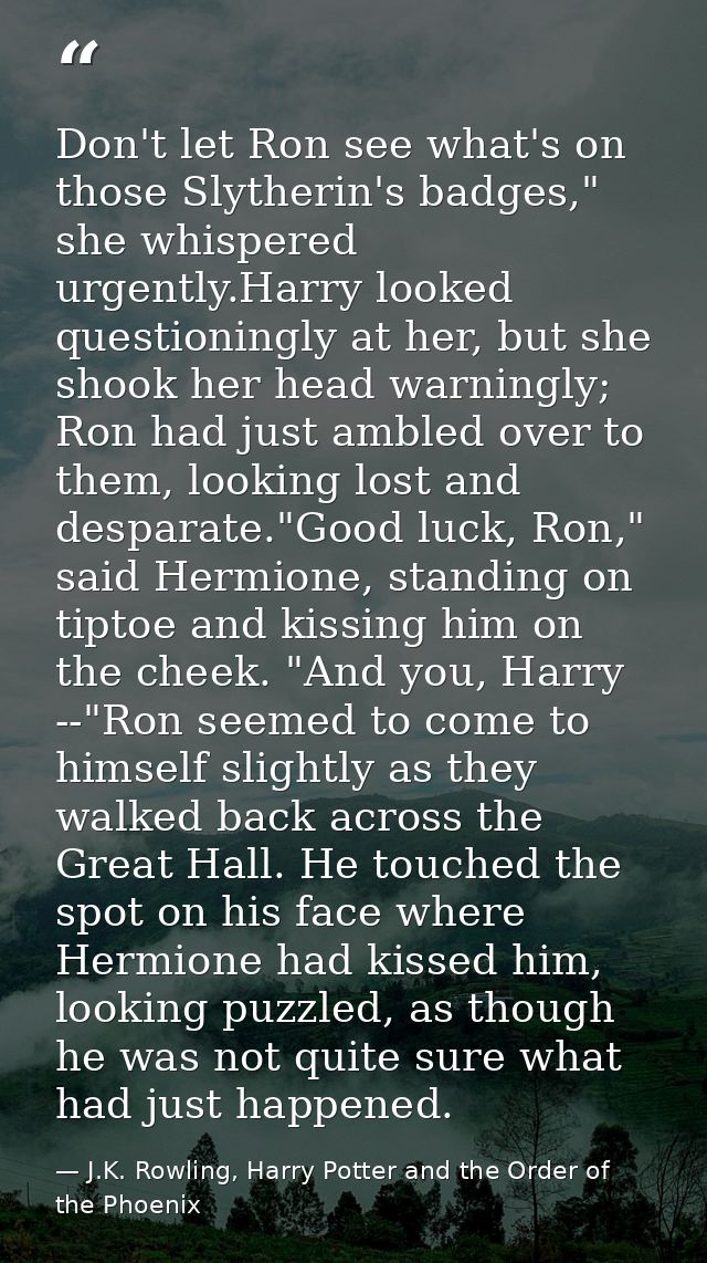 Don't let Ron see what's on those Slytherin's badges," she whispered urgently.Harry looked questioningly at her, but she — J.K. Rowling, Harry Potter and the Order of the Phoenix