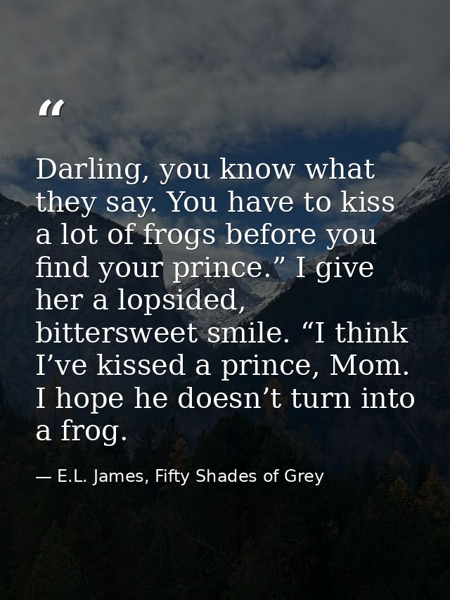 Darling, you know what they say. You have to kiss a lot of frogs before you find your prince.” I give her a lopsided, bi — E.L. James, Fifty Shades of Grey