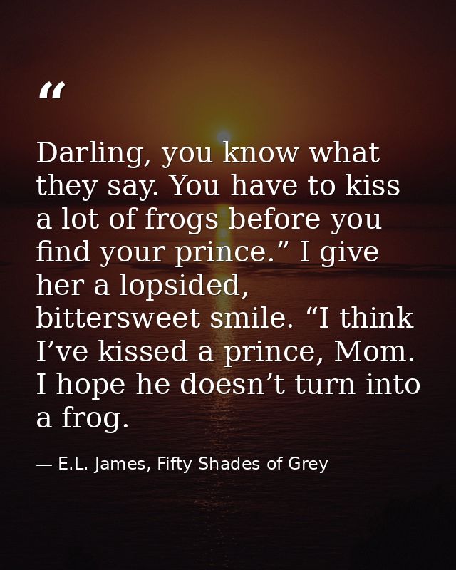 Darling, you know what they say. You have to kiss a lot of frogs before you find your prince.” I give her a lopsided, bi — E.L. James, Fifty Shades of Grey