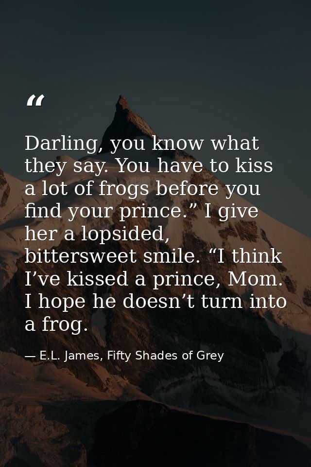 Darling, you know what they say. You have to kiss a lot of frogs before you find your prince.” I give her a lopsided, bi — E.L. James, Fifty Shades of Grey