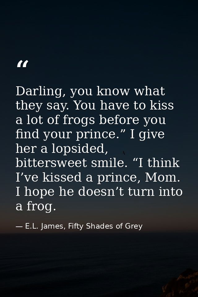 Darling, you know what they say. You have to kiss a lot of frogs before you find your prince.” I give her a lopsided, bi — E.L. James, Fifty Shades of Grey