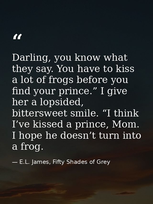 Darling, you know what they say. You have to kiss a lot of frogs before you find your prince.” I give her a lopsided, bi — E.L. James, Fifty Shades of Grey