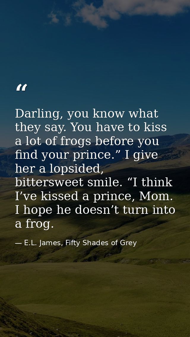 Darling, you know what they say. You have to kiss a lot of frogs before you find your prince.” I give her a lopsided, bi — E.L. James, Fifty Shades of Grey