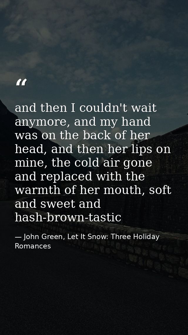 and then I couldn't wait anymore, and my hand was on the back of her head, and then her lips on mine, the cold air gone  — John Green, Let It Snow: Three Holiday Romances
