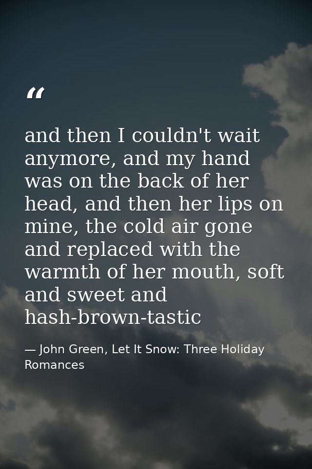 and then I couldn't wait anymore, and my hand was on the back of her head, and then her lips on mine, the cold air gone  — John Green, Let It Snow: Three Holiday Romances