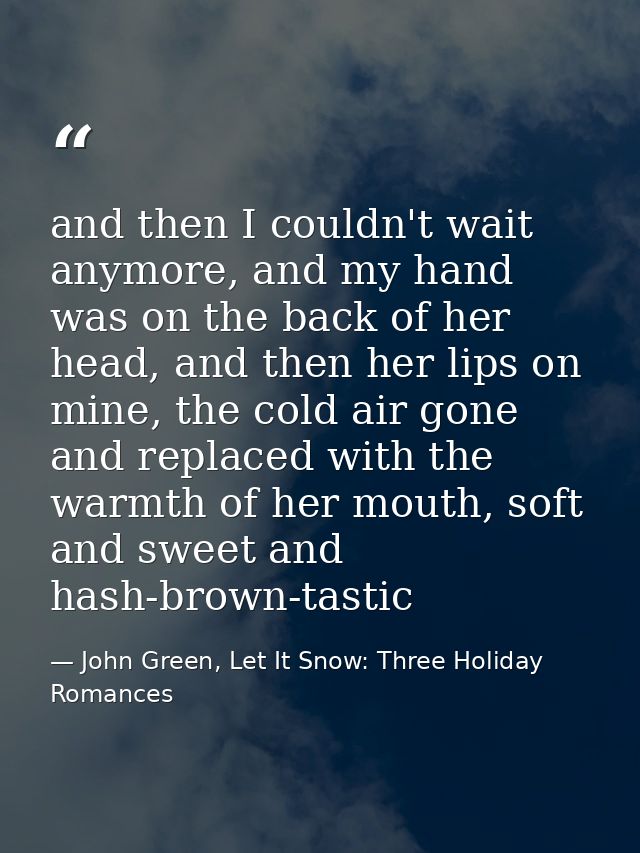and then I couldn't wait anymore, and my hand was on the back of her head, and then her lips on mine, the cold air gone  — John Green, Let It Snow: Three Holiday Romances