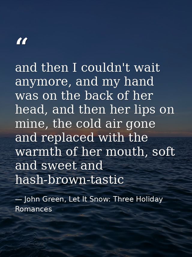 and then I couldn't wait anymore, and my hand was on the back of her head, and then her lips on mine, the cold air gone  — John Green, Let It Snow: Three Holiday Romances