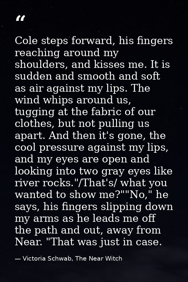 Cole steps forward, his fingers reaching around my shoulders, and kisses me. It is sudden and smooth and soft as air aga — Victoria Schwab, The Near Witch