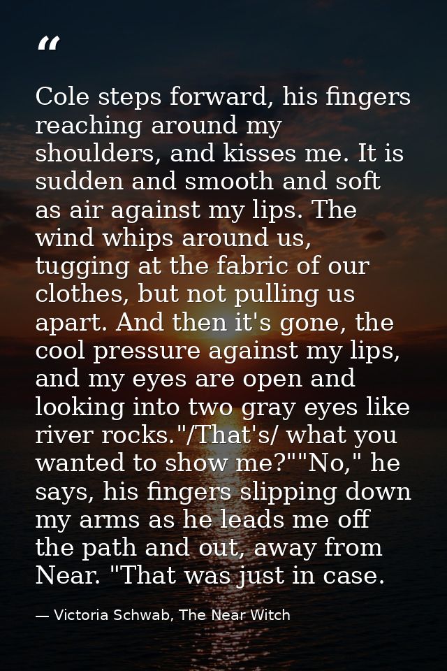 Cole steps forward, his fingers reaching around my shoulders, and kisses me. It is sudden and smooth and soft as air aga — Victoria Schwab, The Near Witch