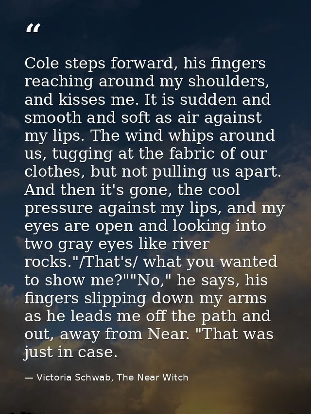 Cole steps forward, his fingers reaching around my shoulders, and kisses me. It is sudden and smooth and soft as air aga — Victoria Schwab, The Near Witch