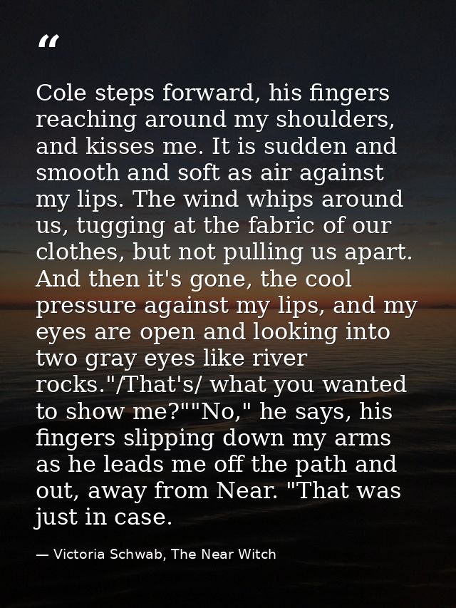 Cole steps forward, his fingers reaching around my shoulders, and kisses me. It is sudden and smooth and soft as air aga — Victoria Schwab, The Near Witch