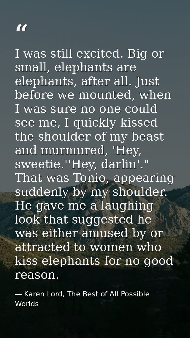 I was still excited. Big or small, elephants are elephants, after all. Just before we mounted, when I was sure no one co — Karen Lord, The Best of All Possible Worlds