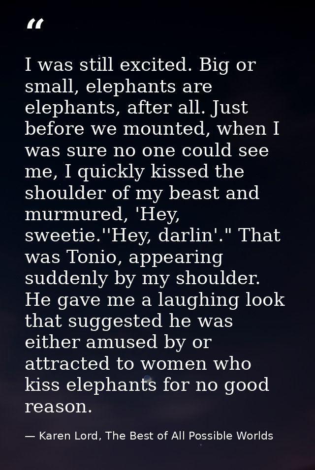 I was still excited. Big or small, elephants are elephants, after all. Just before we mounted, when I was sure no one co — Karen Lord, The Best of All Possible Worlds