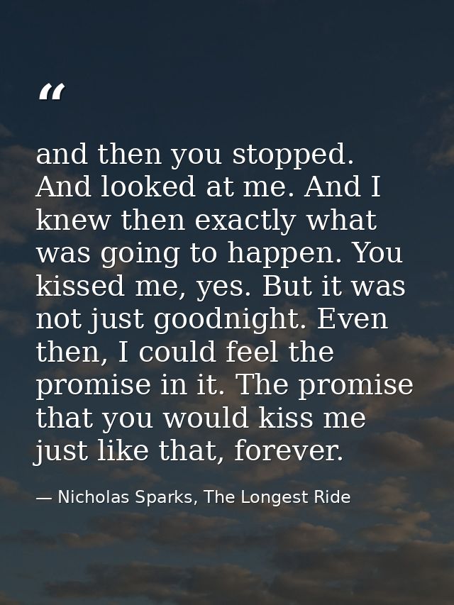 and then you stopped. And looked at me. And I knew then exactly what was going to happen. You kissed me, yes. But it was — Nicholas Sparks, The Longest Ride
