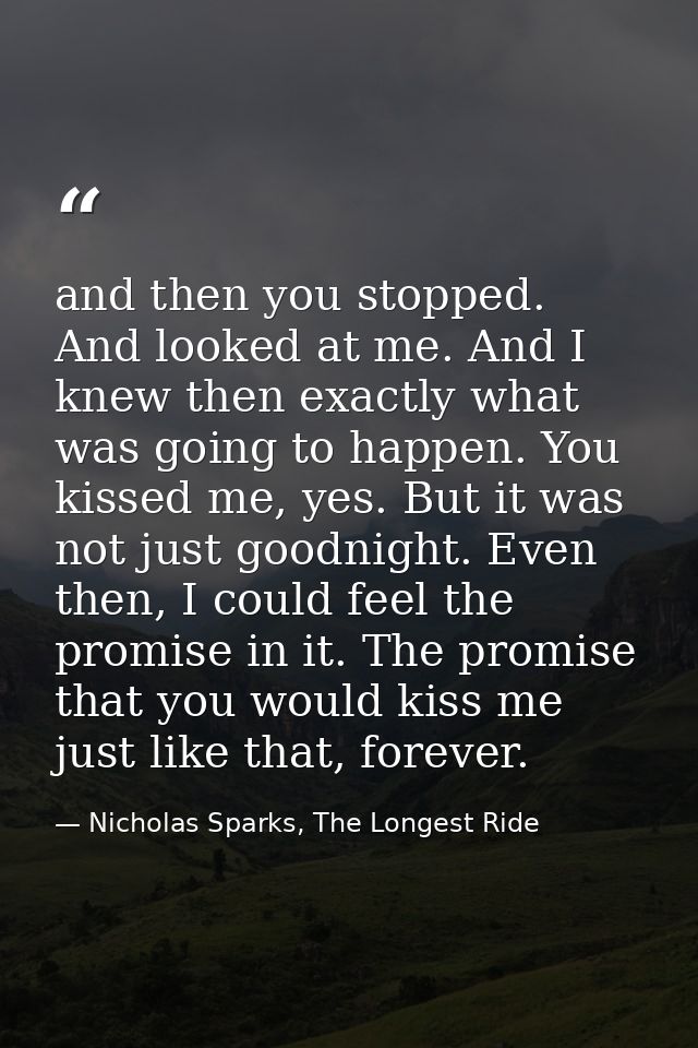 and then you stopped. And looked at me. And I knew then exactly what was going to happen. You kissed me, yes. But it was — Nicholas Sparks, The Longest Ride