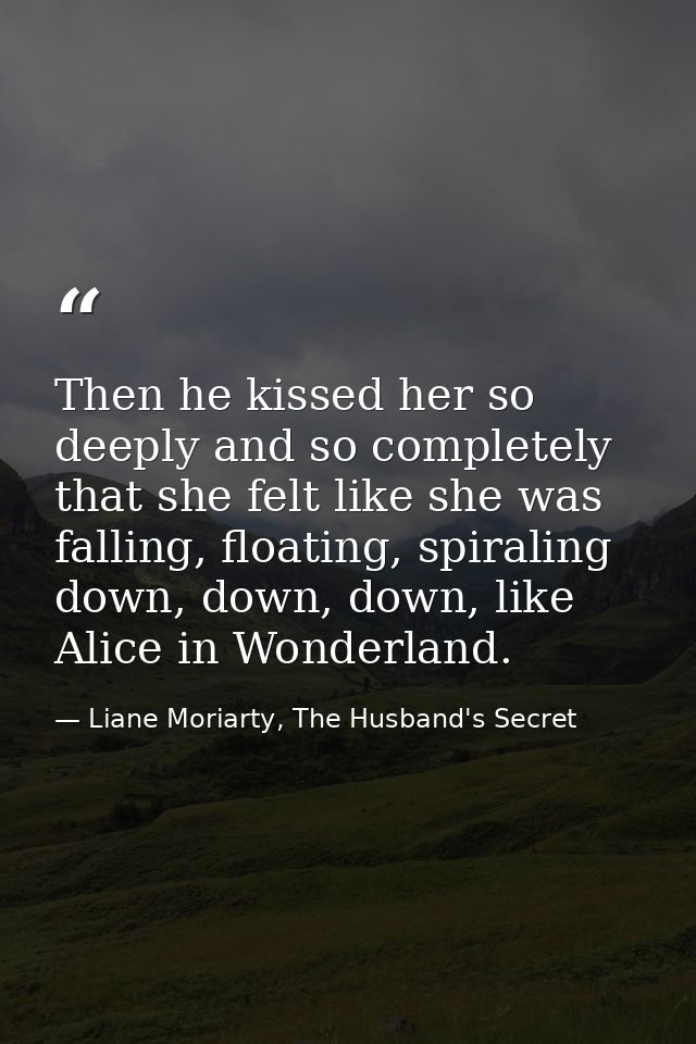 Then he kissed her so deeply and so completely that she felt like she was falling, floating, spiraling down, down, down, — Liane Moriarty, The Husband's Secret