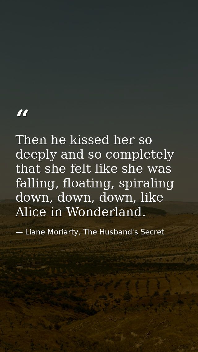 Then he kissed her so deeply and so completely that she felt like she was falling, floating, spiraling down, down, down, — Liane Moriarty, The Husband's Secret