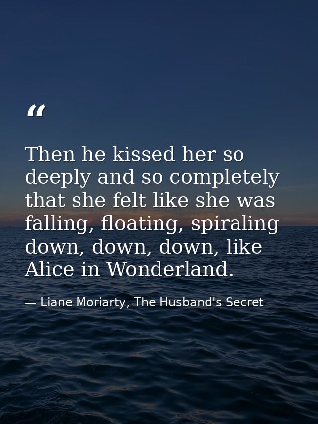 Then he kissed her so deeply and so completely that she felt like she was falling, floating, spiraling down, down, down, — Liane Moriarty, The Husband's Secret