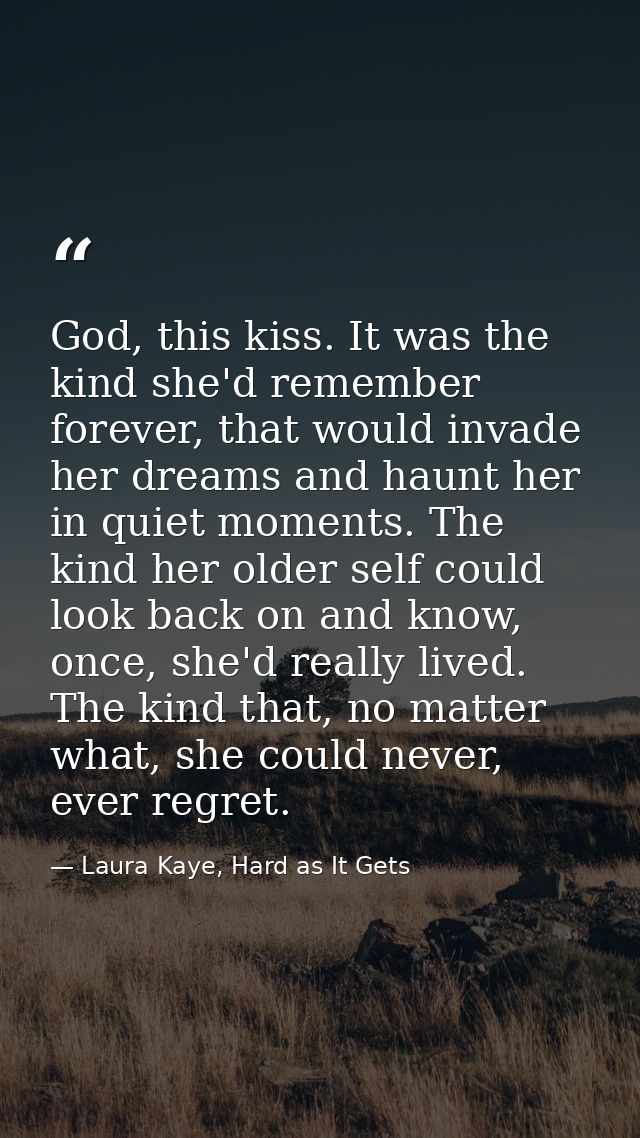 God, this kiss. It was the kind she'd remember forever, that would invade her dreams and haunt her in quiet moments. The — Laura Kaye, Hard as It Gets
