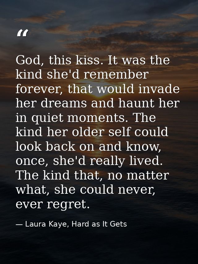 God, this kiss. It was the kind she'd remember forever, that would invade her dreams and haunt her in quiet moments. The — Laura Kaye, Hard as It Gets