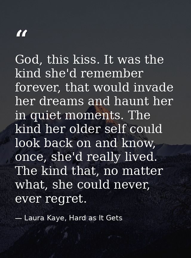 God, this kiss. It was the kind she'd remember forever, that would invade her dreams and haunt her in quiet moments. The — Laura Kaye, Hard as It Gets