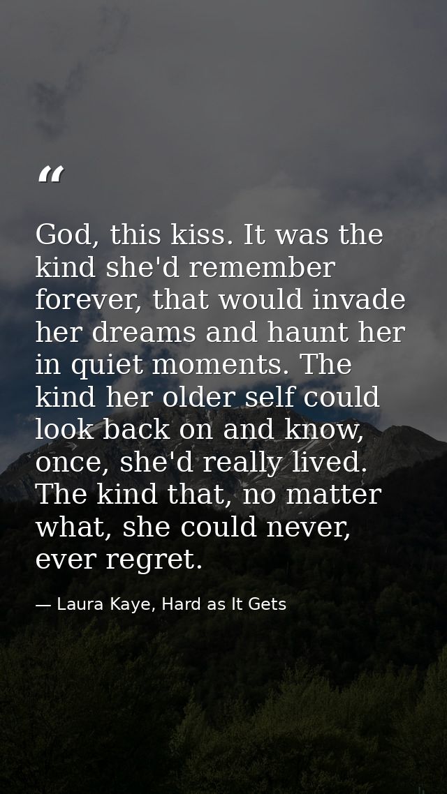 God, this kiss. It was the kind she'd remember forever, that would invade her dreams and haunt her in quiet moments. The — Laura Kaye, Hard as It Gets
