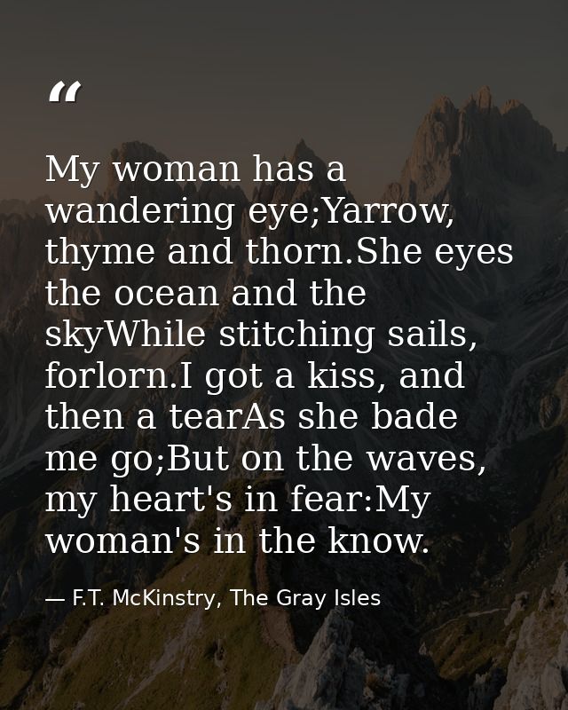 My woman has a wandering eye;Yarrow, thyme and thorn.She eyes the ocean and the skyWhile stitching sails, forlorn.I got  — F.T. McKinstry, The Gray Isles