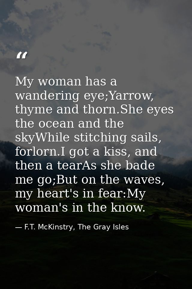 My woman has a wandering eye;Yarrow, thyme and thorn.She eyes the ocean and the skyWhile stitching sails, forlorn.I got  — F.T. McKinstry, The Gray Isles
