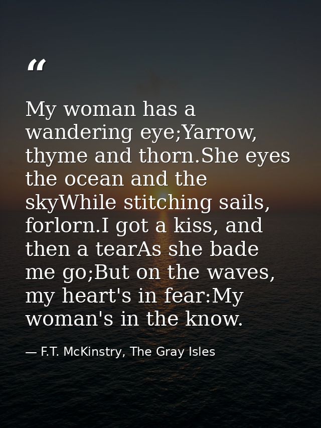 My woman has a wandering eye;Yarrow, thyme and thorn.She eyes the ocean and the skyWhile stitching sails, forlorn.I got  — F.T. McKinstry, The Gray Isles