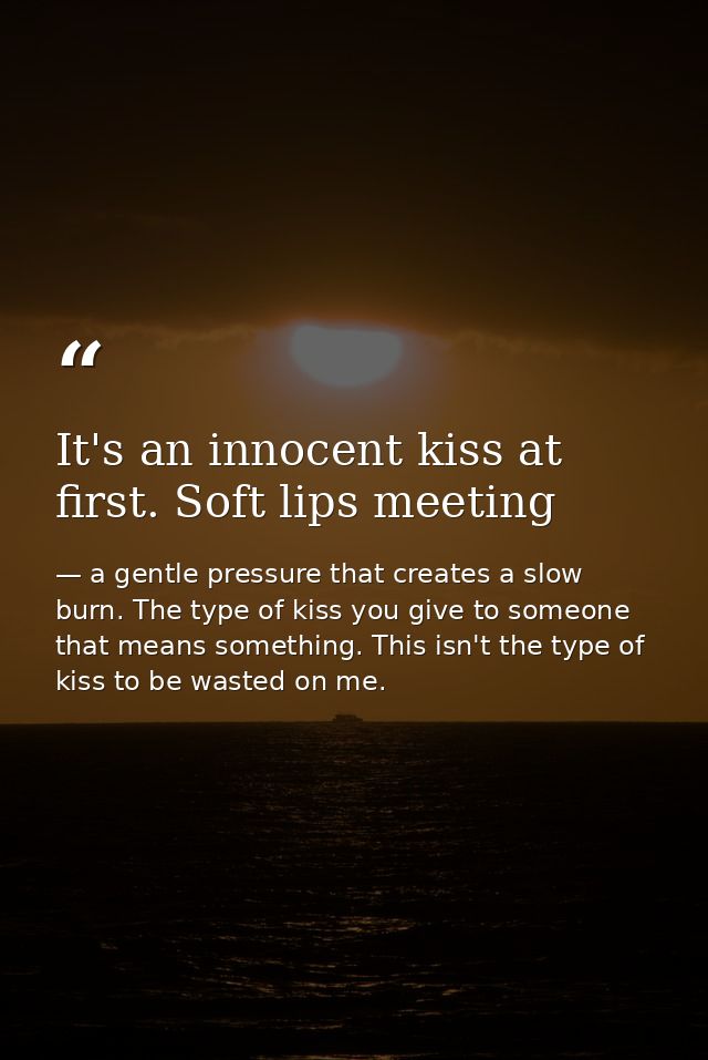 It's an innocent kiss at first. Soft lips meeting — a gentle pressure that creates a slow burn. The type of kiss you give to someone that means something. This isn't the type of kiss to be wasted on me.