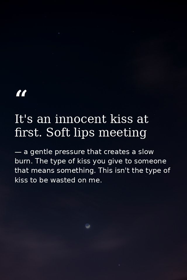 It's an innocent kiss at first. Soft lips meeting — a gentle pressure that creates a slow burn. The type of kiss you give to someone that means something. This isn't the type of kiss to be wasted on me.