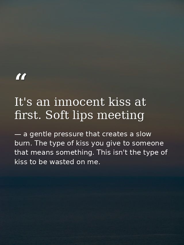 It's an innocent kiss at first. Soft lips meeting — a gentle pressure that creates a slow burn. The type of kiss you give to someone that means something. This isn't the type of kiss to be wasted on me.