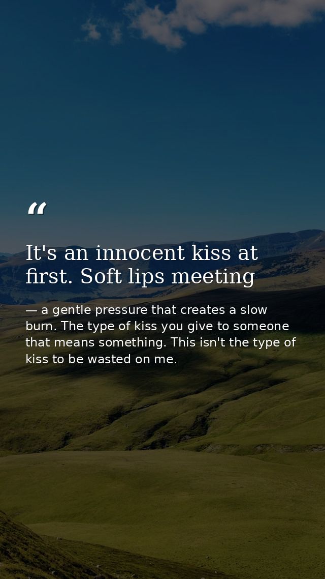 It's an innocent kiss at first. Soft lips meeting — a gentle pressure that creates a slow burn. The type of kiss you give to someone that means something. This isn't the type of kiss to be wasted on me.