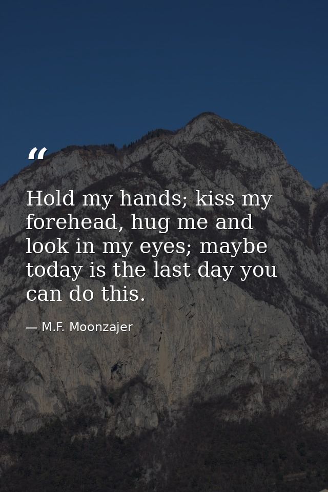 Hold my hands; kiss my forehead, hug me and look in my eyes; maybe today is the last day you can do this. — M.F. Moonzajer