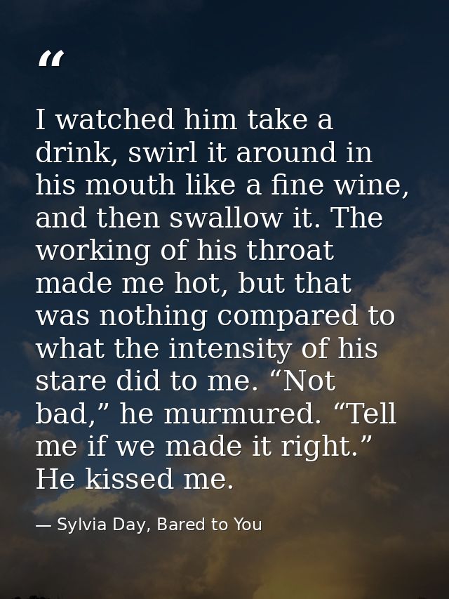 I watched him take a drink, swirl it around in his mouth like a fine wine, and then swallow it. The working of his throa — Sylvia Day, Bared to You