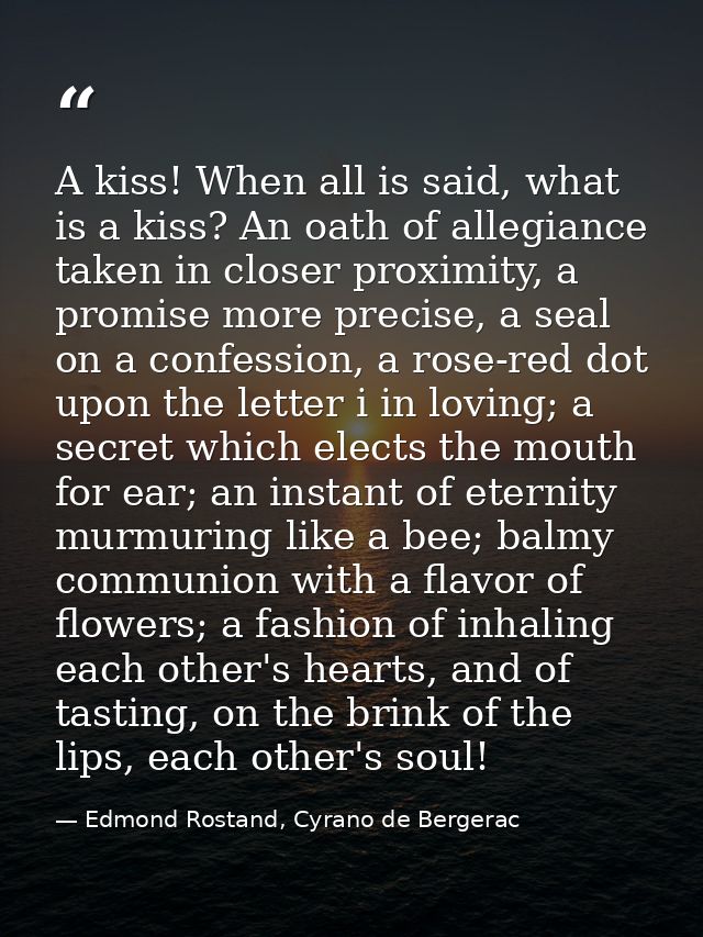 A kiss! When all is said, what is a kiss? An oath of allegiance taken in closer proximity, a promise more precise, a sea — Edmond Rostand, Cyrano de Bergerac