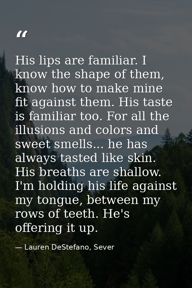 His lips are familiar. I know the shape of them, know how to make mine fit against them. His taste is familiar too. For  — Lauren DeStefano, Sever