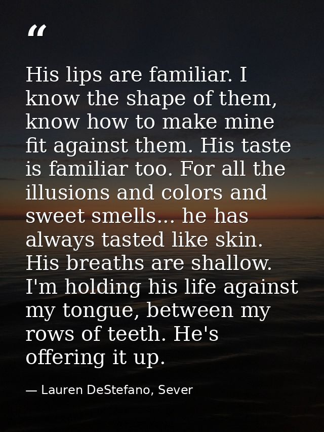 His lips are familiar. I know the shape of them, know how to make mine fit against them. His taste is familiar too. For  — Lauren DeStefano, Sever