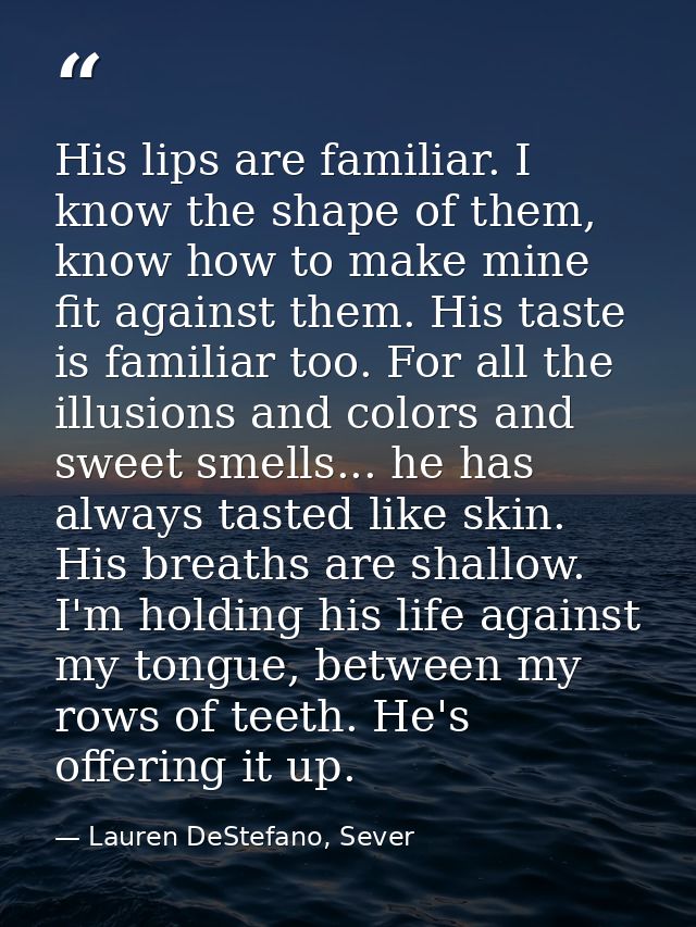 His lips are familiar. I know the shape of them, know how to make mine fit against them. His taste is familiar too. For  — Lauren DeStefano, Sever