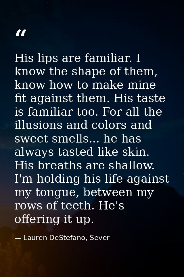 His lips are familiar. I know the shape of them, know how to make mine fit against them. His taste is familiar too. For  — Lauren DeStefano, Sever