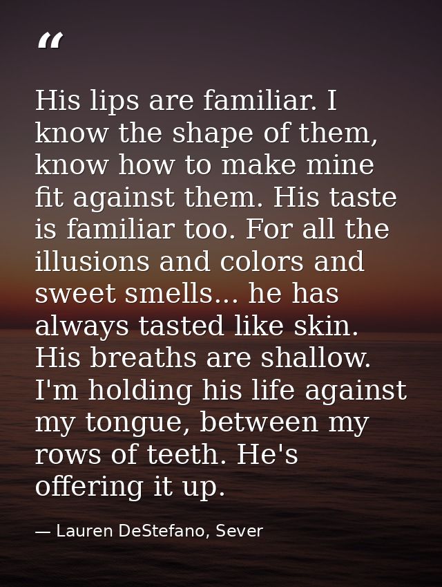 His lips are familiar. I know the shape of them, know how to make mine fit against them. His taste is familiar too. For  — Lauren DeStefano, Sever