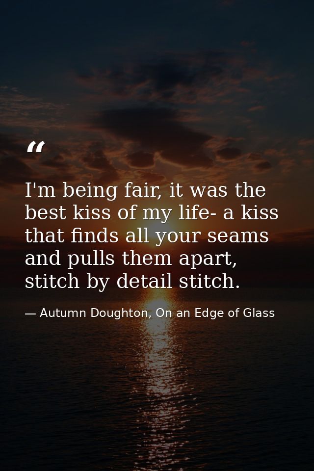 I'm being fair, it was the best kiss of my life- a kiss that finds all your seams and pulls them apart, stitch by detail — Autumn Doughton, On an Edge of Glass