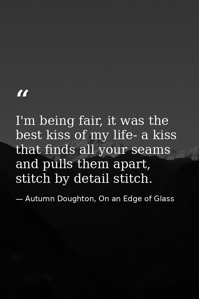 I'm being fair, it was the best kiss of my life- a kiss that finds all your seams and pulls them apart, stitch by detail — Autumn Doughton, On an Edge of Glass