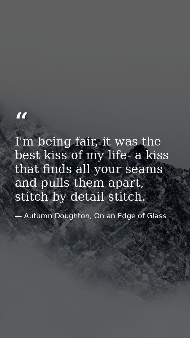 I'm being fair, it was the best kiss of my life- a kiss that finds all your seams and pulls them apart, stitch by detail — Autumn Doughton, On an Edge of Glass
