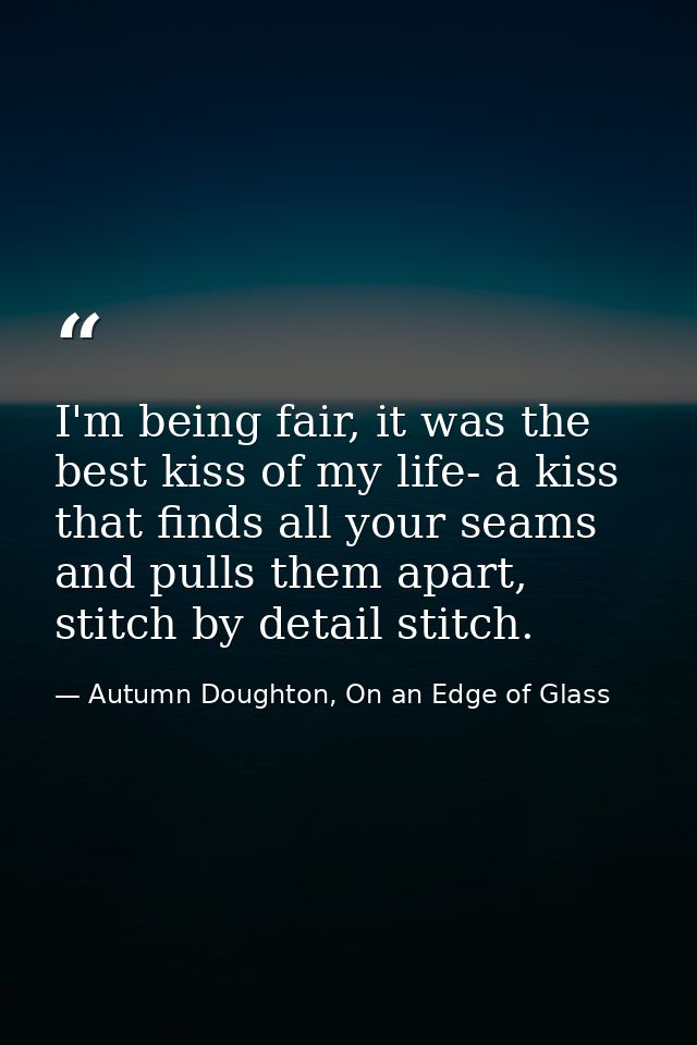 I'm being fair, it was the best kiss of my life- a kiss that finds all your seams and pulls them apart, stitch by detail — Autumn Doughton, On an Edge of Glass