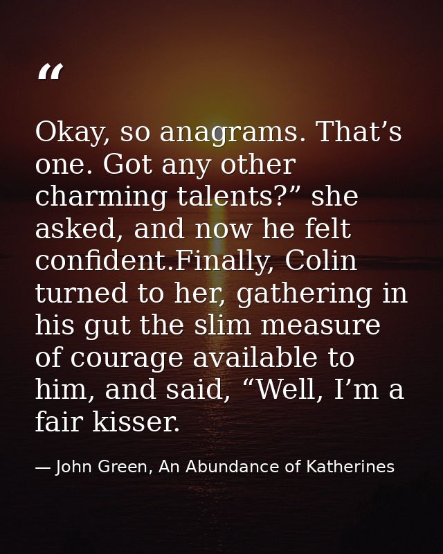 Okay, so anagrams. That’s one. Got any other charming talents?” she asked, and now he felt confident.Finally, Colin turn — John Green, An Abundance of Katherines