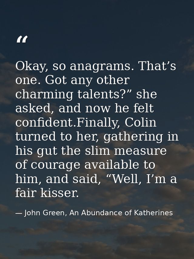 Okay, so anagrams. That’s one. Got any other charming talents?” she asked, and now he felt confident.Finally, Colin turn — John Green, An Abundance of Katherines