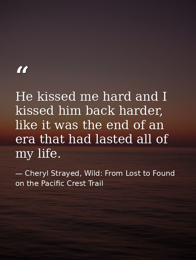 He kissed me hard and I kissed him back harder, like it was the end of an era that had lasted all of my life. — Cheryl Strayed, Wild: From Lost to Found on the Pacific Crest Trail