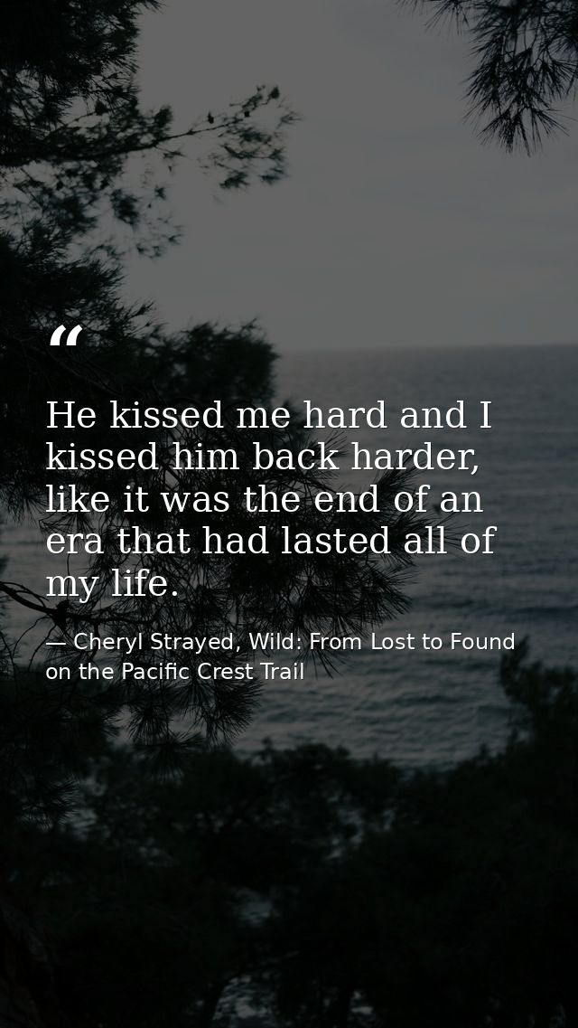 He kissed me hard and I kissed him back harder, like it was the end of an era that had lasted all of my life. — Cheryl Strayed, Wild: From Lost to Found on the Pacific Crest Trail