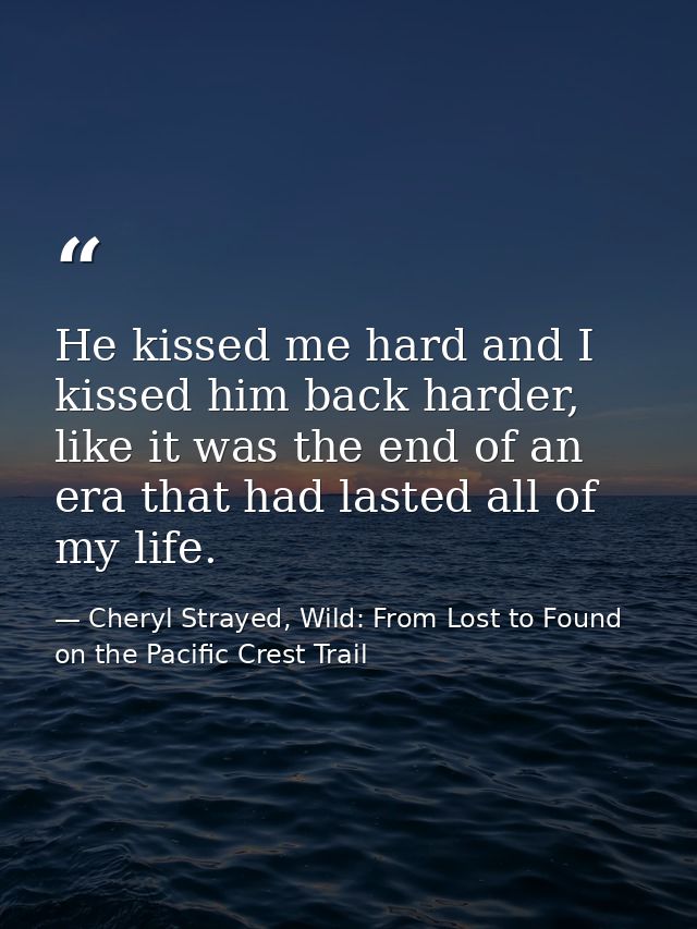 He kissed me hard and I kissed him back harder, like it was the end of an era that had lasted all of my life. — Cheryl Strayed, Wild: From Lost to Found on the Pacific Crest Trail